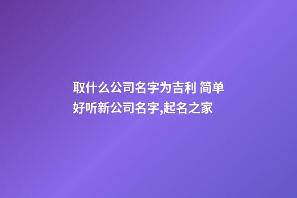 取什么公司名字为吉利 简单好听新公司名字,起名之家-第1张-公司起名-玄机派